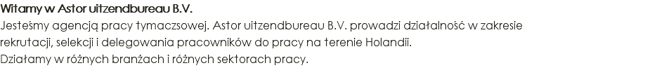 Witamy w Astor uitzendbureau B.V. Jesteśmy agencją pracy tymaczsowej. Astor uitzendbureau B.V. prowadzi działalność w zakresie rekrutacji, selekcji i delegowania pracowników do pracy na terenie Holandii. Działamy w różnych branżach i różnych sektorach pracy.