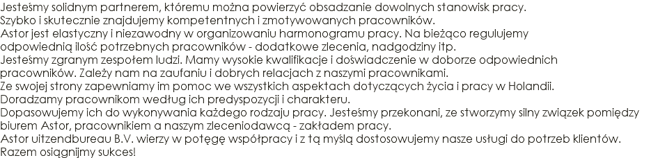 Jesteśmy solidnym partnerem, któremu można powierzyć obsadzanie dowolnych stanowisk pracy. Szybko i skutecznie znajdujemy kompetentnych i zmotywowanych pracowników. Astor jest elastyczny i niezawodny w organizowaniu harmonogramu pracy. Na bieżąco regulujemy odpowiednią ilość potrzebnych pracowników - dodatkowe zlecenia, nadgodziny itp. Jesteśmy zgranym zespołem ludzi. Mamy wysokie kwalifikacje i doświadczenie w doborze odpowiednich pracowników. Zależy nam na zaufaniu i dobrych relacjach z naszymi pracownikami. Ze swojej strony zapewniamy im pomoc we wszystkich aspektach dotyczących życia i pracy w Holandii. Doradzamy pracownikom według ich predyspozycji i charakteru. Dopasowujemy ich do wykonywania każdego rodzaju pracy. Jesteśmy przekonani, ze stworzymy silny związek pomiędzy biurem Astor, pracownikiem a naszym zleceniodawcą - zakładem pracy. Astor uitzendbureau B.V. wierzy w potęgę współpracy i z tą myślą dostosowujemy nasze usługi do potrzeb klientów. Razem osiągnijmy sukces!