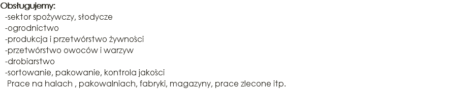 Obsługujemy: -sektor spożywczy, słodycze -ogrodnictwo -produkcja i przetwórstwo żywności -przetwórstwo owoców i warzyw -drobiarstwo -sortowanie, pakowanie, kontrola jakości Prace na halach , pakowalniach, fabryki, magazyny, prace zlecone itp.