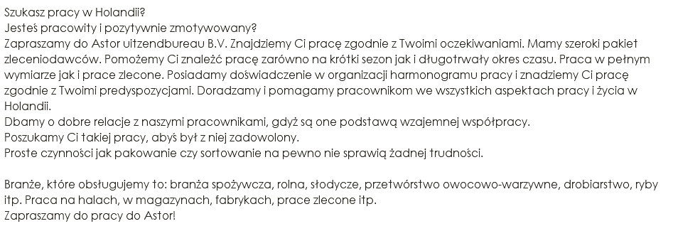 Szukasz pracy w Holandii? Jesteś pracowity i pozytywnie zmotywowany? Zapraszamy do Astor uitzendbureau B.V. Znajdziemy Ci pracę zgodnie z Twoimi oczekiwaniami. Mamy szeroki pakiet zleceniodawców. Pomożemy Ci znależć pracę zarówno na krótki sezon jak i długotrwały okres czasu. Praca w pełnym wymiarze jak i prace zlecone. Posiadamy doświadczenie w organizacji harmonogramu pracy i znadziemy Ci pracę zgodnie z Twoimi predyspozycjami. Doradzamy i pomagamy pracownikom we wszystkich aspektach pracy i życia w Holandii. Dbamy o dobre relacje z naszymi pracownikami, gdyż są one podstawą wzajemnej współpracy. Poszukamy Ci takiej pracy, abyś był z niej zadowolony. Proste czynności jak pakowanie czy sortowanie na pewno nie sprawią żadnej trudności. Branże, które obsługujemy to: branża spożywcza, rolna, słodycze, przetwórstwo owocowo-warzywne, drobiarstwo, ryby itp. Praca na halach, w magazynach, fabrykach, prace zlecone itp. Zapraszamy do pracy do Astor!