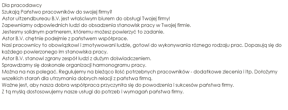 Dla pracodawcy Szukają Państwo pracowników do swojej firmy? Astor uitzendbureau B.V. jest właściwym biurem do obsługi Twojej firmy! Zapewniamy odpowiednich ludzi do obsadzenia stanowisk pracy w Twojej firmie. Jestesmy solidnym partnerem, któremu możesz powierzyć to zadanie. Astor B.V. chętnie podejmie z państwem współprace. Nasi pracownicy to obowiązkowi i zmotywowani ludzie, gotowi do wykonywania róznego rodzaju prac. Dopasują się do każdego powierzonego im stanowiska pracy. Astor B.V. stanowi zgrany zespół ludzi z dużym doświadczeniem. Sprawdzamy się doskonale organizacji harmonogramu pracy. Można na nas polegać. Regulujemy na bieżąco ilość potrzebnych pracowników - dodatkowe zlecenia i itp. Dołożymy wszelkich starań dla utrzymania dobrych relacji z państwa firmą. Ważne jest, aby nasza dobra współpraca przyczyniła się do powodzenia i sukcesów państwa firmy. Z tą myślą dostosowujemy nasze usługi do potrzeb i wymagań państwa firmy. 