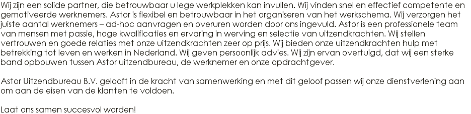 Wij zijn een solide partner, die betrouwbaar u lege werkplekken kan invullen. Wij vinden snel en effectief competente en gemotiveerde werknemers. Astor is flexibel en betrouwbaar in het organiseren van het werkschema. Wij verzorgen het juiste aantal werknemers – ad-hoc aanvragen en overuren worden door ons ingevuld. Astor is een professionele team van mensen met passie, hoge kwalificaties en ervaring in werving en selectie van uitzendkrachten. Wij stellen vertrouwen en goede relaties met onze uitzendkrachten zeer op prijs. Wij bieden onze uitzendkrachten hulp met betrekking tot leven en werken in Nederland. Wij geven persoonlijk advies. Wij zijn ervan overtuigd, dat wij een sterke band opbouwen tussen Astor uitzendbureau, de werknemer en onze opdrachtgever. Astor Uitzendbureau B.V. gelooft in de kracht van samenwerking en met dit geloof passen wij onze dienstverlening aan om aan de eisen van de klanten te voldoen. Laat ons samen succesvol worden! 