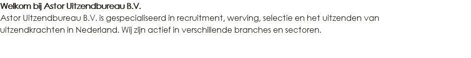 Welkom bij Astor Uitzendbureau B.V. Astor Uitzendbureau B.V. is gespecialiseerd in recruitment, werving, selectie en het uitzenden van uitzendkrachten in Nederland. Wij zijn actief in verschillende branches en sectoren. 