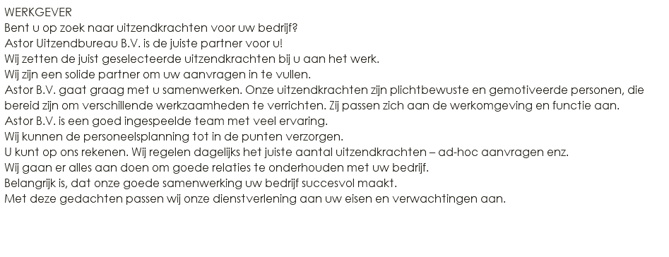 WERKGEVER Bent u op zoek naar uitzendkrachten voor uw bedrijf? Astor Uitzendbureau B.V. is de juiste partner voor u! Wij zetten de juist geselecteerde uitzendkrachten bij u aan het werk. Wij zijn een solide partner om uw aanvragen in te vullen. Astor B.V. gaat graag met u samenwerken. Onze uitzendkrachten zijn plichtbewuste en gemotiveerde personen, die bereid zijn om verschillende werkzaamheden te verrichten. Zij passen zich aan de werkomgeving en functie aan. Astor B.V. is een goed ingespeelde team met veel ervaring. Wij kunnen de personeelsplanning tot in de punten verzorgen. U kunt op ons rekenen. Wij regelen dagelijks het juiste aantal uitzendkrachten – ad-hoc aanvragen enz. Wij gaan er alles aan doen om goede relaties te onderhouden met uw bedrijf. Belangrijk is, dat onze goede samenwerking uw bedrijf succesvol maakt. Met deze gedachten passen wij onze dienstverlening aan uw eisen en verwachtingen aan. 