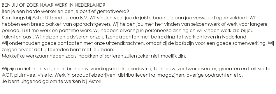 BEN JIJ OP ZOEK NAAR WERK IN NEDERLAND? Ben je een harde werker en ben je positief gemotiveerd? Kom langs bij Astor Uitzendbureau B.V. Wij vinden voor jou de juiste baan die aan jou verwachtingen voldoet. Wij hebben een breed pakket van opdrachtgevers. Wij helpen jou met het vinden van seizoenswerk of werk voor langere periode. Fulltime werk en parttime werk. Wij hebben ervaring in personeelsplanning en wij vinden werk die bij jou talenten past. Wij helpen en adviseren onze uitzendkrachten met betrekking tot werk en leven in Nederland. Wij onderhouden goede contacten met onze uitzendkrachten, omdat zij de basis zijn voor een goede samenwerking. Wij zorgen ervoor dat jij tevreden bent met jou baan. Makkelijke werkzaamheden zoals inpakken of sorteren zullen zeker niet moeilijk zijn. Wij zijn actief in de volgende branches: voedingsmiddelenindustrie, tuinbouw, zoetwarensector, groenten en fruit sector AGF, pluimvee, vis etc. Werk in productiebedrijven, distributiecentra, magazijnen, overige opdrachten etc. Je bent uitgenodigd om te werken bij Astor! 