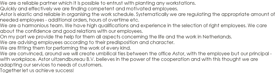 We are a reliable partner which it is possible to entrust with planting any workstations. Quickly and effectively we are finding competent and motivated employees. Astor is elastic and reliable in organising the work schedule. Systematically we are regulating the appropriate amount of needed employees - additional orders, hours of overtime etc. We are a harmonious team. We have high qualifications and experience in the selection of right employees. We care about the confidence and good relations with our employees. On my part we provide the help for them all aspects concerning the life and the work in Netherlands. We are advising employees according to their predisposition and character. We are fitting them for performing the work of every kind. We are convinced, around we will create umbilical ties between the office Astor, with the employee but our principal - with workplace. Astor uitzendbureau B.V. believes in the power of the cooperation and with this thought we are adapting our services to needs of customers. Together let us achieve success!