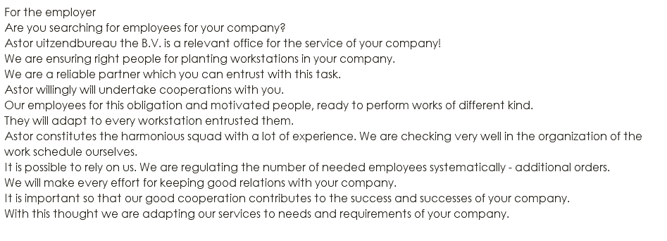 For the employer Are you searching for employees for your company? Astor uitzendbureau the B.V. is a relevant office for the service of your company! We are ensuring right people for planting workstations in your company. We are a reliable partner which you can entrust with this task. Astor willingly will undertake cooperations with you. Our employees for this obligation and motivated people, ready to perform works of different kind. They will adapt to every workstation entrusted them. Astor constitutes the harmonious squad with a lot of experience. We are checking very well in the organization of the work schedule ourselves. It is possible to rely on us. We are regulating the number of needed employees systematically - additional orders. We will make every effort for keeping good relations with your company. It is important so that our good cooperation contributes to the success and successes of your company. With this thought we are adapting our services to needs and requirements of your company. 