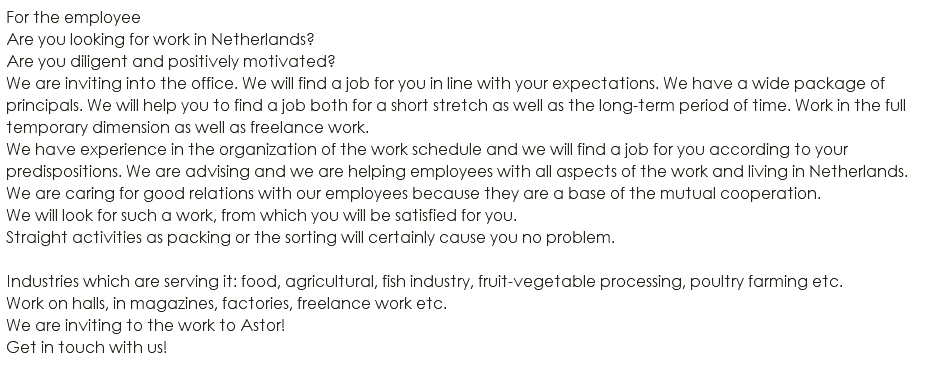 For the employee Are you looking for work in Netherlands? Are you diligent and positively motivated? We are inviting into the office. We will find a job for you in line with your expectations. We have a wide package of principals. We will help you to find a job both for a short stretch as well as the long-term period of time. Work in the full temporary dimension as well as freelance work. We have experience in the organization of the work schedule and we will find a job for you according to your predispositions. We are advising and we are helping employees with all aspects of the work and living in Netherlands. We are caring for good relations with our employees because they are a base of the mutual cooperation. We will look for such a work, from which you will be satisfied for you. Straight activities as packing or the sorting will certainly cause you no problem. Industries which are serving it: food, agricultural, fish industry, fruit-vegetable processing, poultry farming etc. Work on halls, in magazines, factories, freelance work etc. We are inviting to the work to Astor! Get in touch with us! 